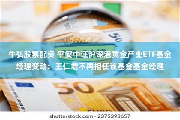 牛弘股票配资 平安中证沪深港黄金产业ETF基金经理变动：王仁增不再担任该基金基金经理