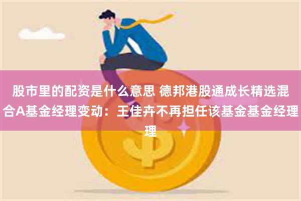 股市里的配资是什么意思 德邦港股通成长精选混合A基金经理变动：王佳卉不再担任该基金基金经理