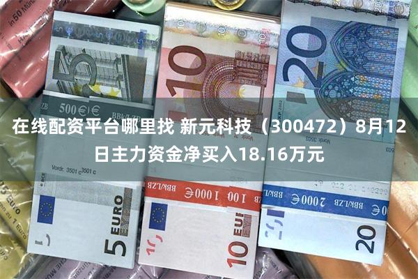 在线配资平台哪里找 新元科技（300472）8月12日主力资金净买入18.16万元