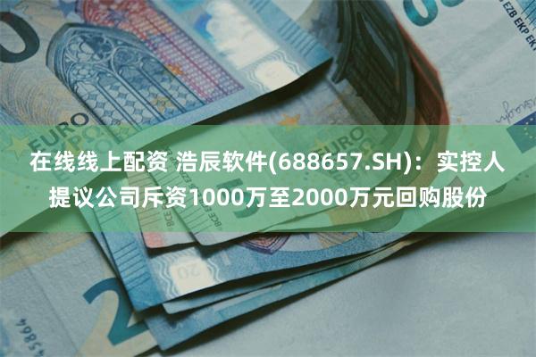 在线线上配资 浩辰软件(688657.SH)：实控人提议公司斥资1000万至2000万元回购股份