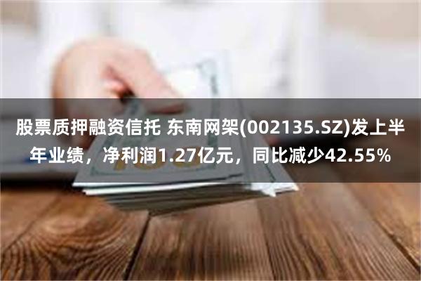 股票质押融资信托 东南网架(002135.SZ)发上半年业绩，净利润1.27亿元，同比减少42.55%