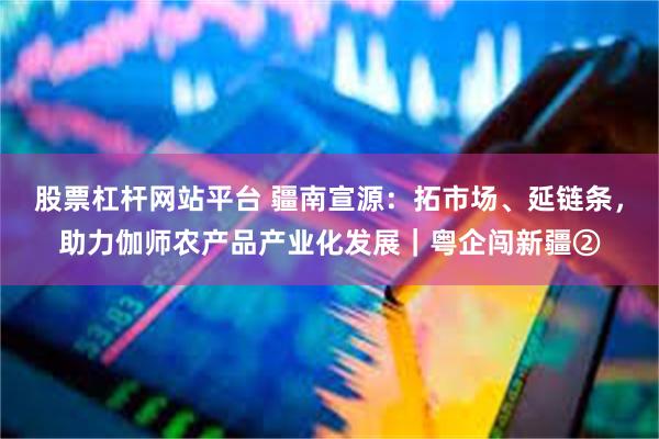 股票杠杆网站平台 疆南宣源：拓市场、延链条，助力伽师农产品产业化发展｜粤企闯新疆②