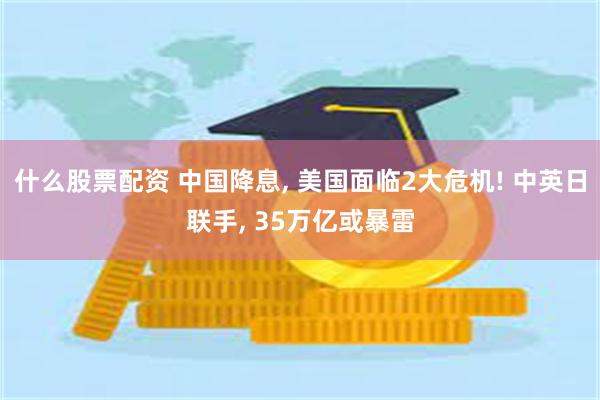 什么股票配资 中国降息, 美国面临2大危机! 中英日联手, 35万亿或暴雷