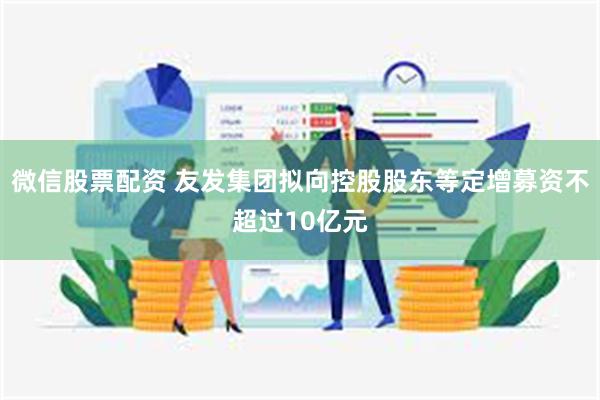 微信股票配资 友发集团拟向控股股东等定增募资不超过10亿元