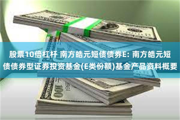 股票10倍杠杆 南方皓元短债债券E: 南方皓元短债债券型证券投资基金(E类份额)基金产品资料概要