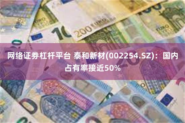 网络证劵杠杆平台 泰和新材(002254.SZ)：国内占有率接近50%