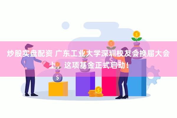 炒股实盘配资 广东工业大学深圳校友会换届大会上，这项基金正式启动！