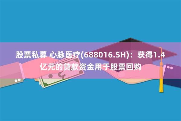 股票私募 心脉医疗(688016.SH)：获得1.4亿元的贷款资金用于股票回购