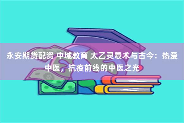 永安期货配资 中域教育 太乙灵羲术与古今：热爱中医，抗疫前线的中医之光