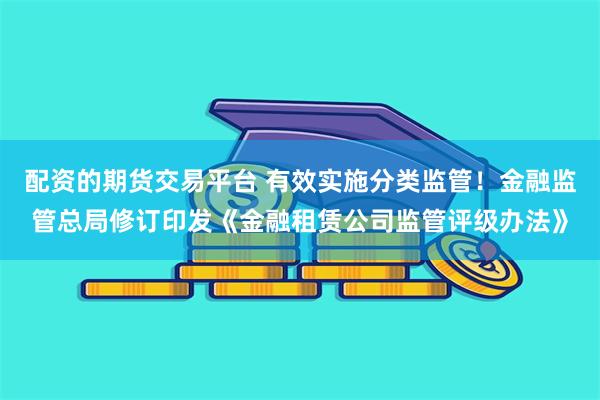 配资的期货交易平台 有效实施分类监管！金融监管总局修订印发《金融租赁公司监管评级办法》