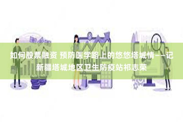 如何股票融资 预防医学路上的悠悠塔城情——记新疆塔城地区卫生防疫站祁志荣