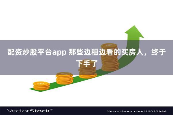 配资炒股平台app 那些边租边看的买房人，终于下手了