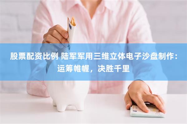 股票配资比例 陆军军用三维立体电子沙盘制作：运筹帷幄，决胜千里