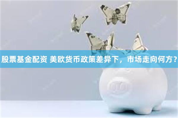 股票基金配资 美欧货币政策差异下，市场走向何方？