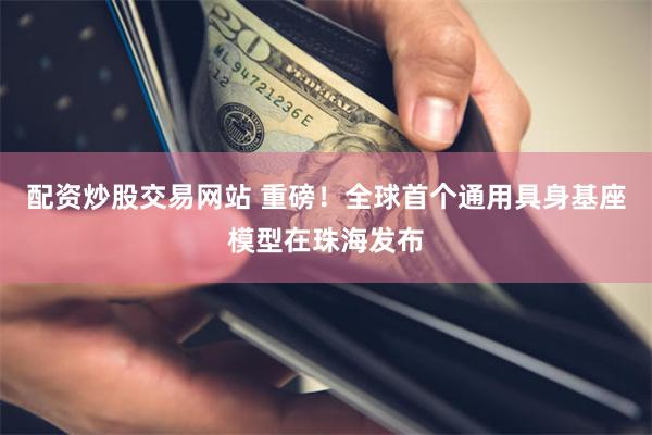 配资炒股交易网站 重磅！全球首个通用具身基座模型在珠海发布