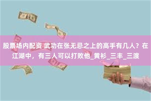 股票场内配资 武功在张无忌之上的高手有几人？在江湖中，有三人可以打败他_黄衫_三丰_三渡