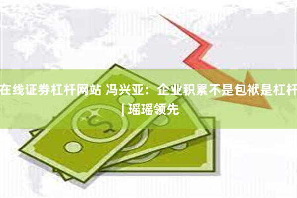 在线证劵杠杆网站 冯兴亚：企业积累不是包袱是杠杆 | 瑶瑶领先