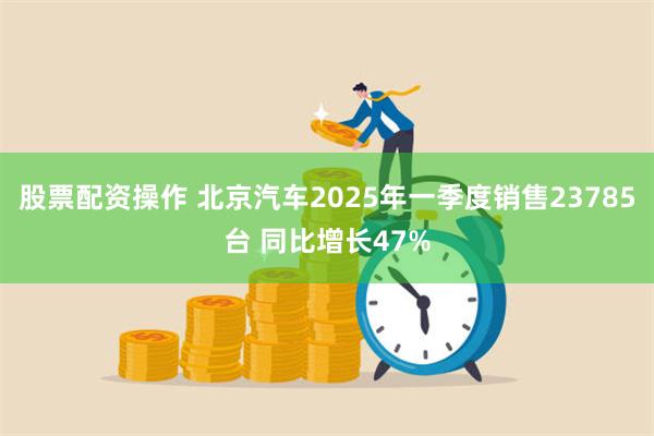 股票配资操作 北京汽车2025年一季度销售23785台 同比增长47%