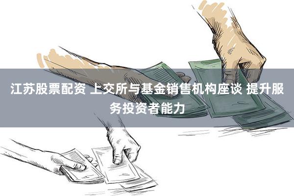 江苏股票配资 上交所与基金销售机构座谈 提升服务投资者能力