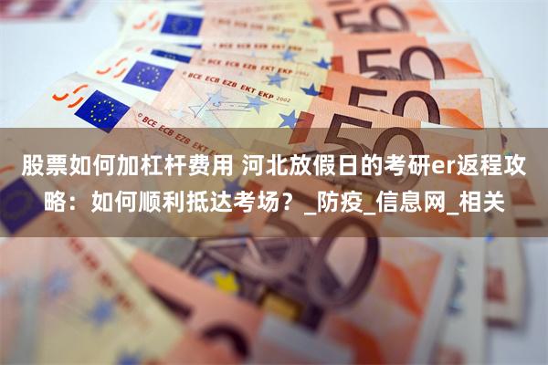 股票如何加杠杆费用 河北放假日的考研er返程攻略：如何顺利抵达考场？_防疫_信息网_相关