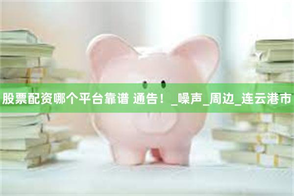 股票配资哪个平台靠谱 通告！_噪声_周边_连云港市
