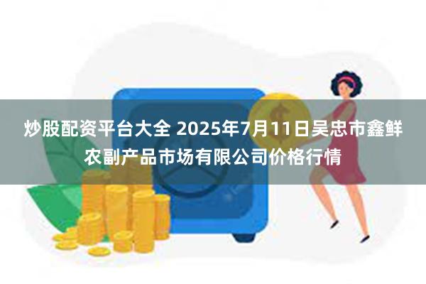 炒股配资平台大全 2025年7月11日吴忠市鑫鲜农副产品市场有限公司价格行情
